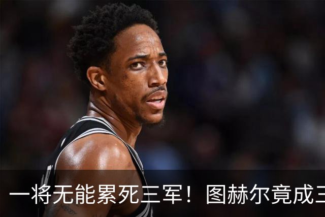 一将无能累死三军！图赫尔竟成三狮大短板 赢球纯侥幸