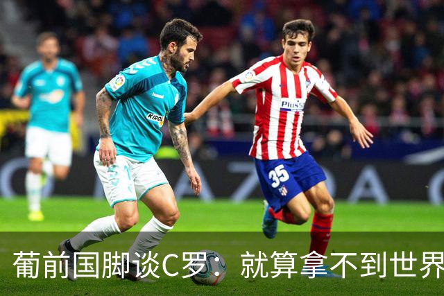 葡前国脚谈C罗：就算拿不到世界杯 他在足球史的伟大也绝不会褪色